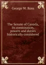 The Senate of Canada, its constitution, powers and duties historically considered - George W. Ross