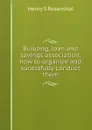 Building, loan and savings association, how to organize and sucessfully conduct them - Henry S Rosenthal