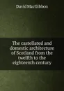 The castellated and domestic architecture of Scotland from the twelfth to the eighteenth century - David MacGibbon