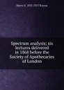 Spectrum analysis; six lectures delivered in 1868 before the Society of Apothecaries of London - Henry E. 1833-1915 Roscoe