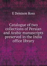 Catalogue of two collections of Persian and Arabic manuscripts preserved in the India office library - E Denison Ross