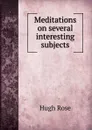 Meditations on several interesting subjects - Hugh Rose