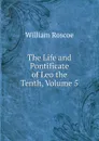 The Life and Pontificate of Leo the Tenth, Volume 5 - William Roscoe