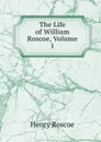 The Life of William Roscoe, Volume 1 - Henry Roscoe