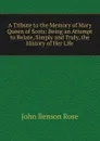 A Tribute to the Memory of Mary Queen of Scots: Being an Attempt to Relate, Simply and Truly, the History of Her Life - John Benson Rose