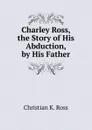 Charley Ross, the Story of His Abduction, by His Father - Christian K. Ross