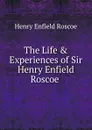 The Life . Experiences of Sir Henry Enfield Roscoe . - Henry Enfield Roscoe