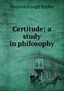 Certitude; a study in philosophy - Aloysius Joseph Rother