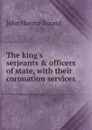 The king.s serjeants . officers of state, with their coronation services - John Horace Round