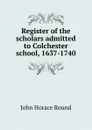 Register of the scholars admitted to Colchester school, 1637-1740 - John Horace Round