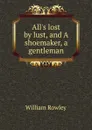 All.s lost by lust, and A shoemaker, a gentleman - Rowley William