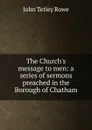 The Church.s message to men: a series of sermons preached in the Borough of Chatham - John Tetley Rowe