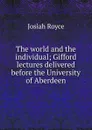 The world and the individual; Gifford lectures delivered before the University of Aberdeen - Royce Josiah