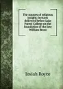 The sources of religious insight; lectures delivered before Lake Forest College on the foundation of the late William Bross - Royce Josiah