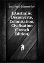 L.Australie: Decouverte, Colonisation, Civilisation (French Edition) - Just-Jean-Etienne Roy