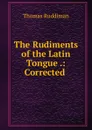 The Rudiments of the Latin Tongue .: Corrected . - Thomas Ruddiman
