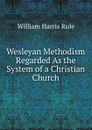 Wesleyan Methodism Regarded As the System of a Christian Church - William Harris Rule