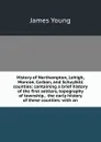 History of Northampton, Lehigh, Monroe, Carbon, and Schuylkill counties: containing a brief history of the first settlers, topography of township, . the early history of these counties: with an - James Young