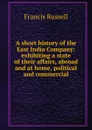 A short history of the East India Company: exhibiting a state of their affairs, abroad and at home, political and commercial - Francis Russell