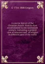 A concise history of the Christian church: from its first establishment to the nineteenth century; containing a general view of missions and . of religion in different parts of the world - G 1754-1808 Gregory