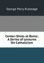 Center-Shots at Rome: A Series of Lectures On Catholicism - George Perry Rutledge