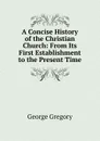 A Concise History of the Christian Church: From Its First Establishment to the Present Time - George Gregory