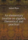 An elementary treatise on algebra, theoretical and practical - James Ryan