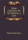 What Catholics Do Not Believe, a Lect - Patrick John Ryan