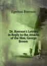 Dr. Ryerson.s Letters in Reply to the Attacks of the Hon. George Brown . - Egerton Ryerson