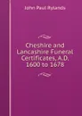 Cheshire and Lancashire Funeral Certificates, A.D. 1600 to 1678 - John Paul Rylands