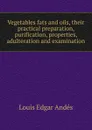 Vegetables fats and oils, their practical preparation, purification, properties, adulteration and examination - Louis Edgar Andés