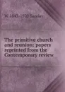 The primitive church and reunion: papers reprinted from the Contemporary review - W. Sanday