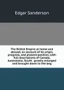 The British Empire at home and abroad; an account of its origin, progress, and present position, with full descriptions of Canada, Australasia, South . greatly enlarged and brought down to the beg - Edgar Sanderson