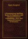 A Pronouncing Spelling-Book, for Beginners and Advanced Classes: Containing a New and Improved System of Notation - Sargent Epes