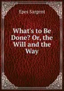 What.s to Be Done. Or, the Will and the Way - Sargent Epes
