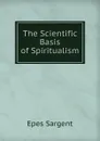 The Scientific Basis of Spiritualism - Sargent Epes