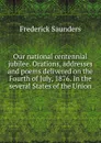 Our national centennial jubilee. Orations, addresses and poems delivered on the Fourth of July, 1876. In the several States of the Union - Frederick Saunders
