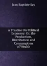 A Treatise On Political Economy: Or, the Production, Distribution and Consumption of Wealth - Jean Baptiste