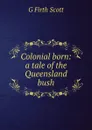 Colonial born: a tale of the Queensland bush - G Firth Scott