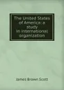 The United States of America: a study in international organization - James Brown Scott