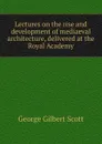 Lectures on the rise and development of mediaeval architecture, delivered at the Royal Academy - George Gilbert Scott