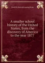 A smaller school history of the United States, from the discovery of America to the year 1877 - David B. [from old catalog] Scott