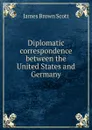 Diplomatic correspondence between the United States and Germany - James Brown Scott