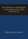 The Testimony of Antiquity to the Supremacy of the Holy See .c - Robert Knox Sconce