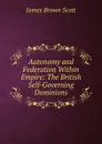Autonomy and Federation Within Empire: The British Self-Governing Dominions - James Brown Scott