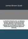 La Politica Exterior De Los Estados Unidos: Basada En Declaraciones De Presidentes Y Secretarios De Estado De Los Estados Unidos Y De Publicistas Americanos (Spanish Edition) - James Brown Scott