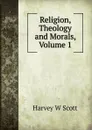 Religion, Theology and Morals, Volume 1 - Harvey W Scott