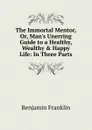 The Immortal Mentor, Or, Man.s Unerring Guide to a Healthy, Wealthy . Happy Life: In Three Parts - B. Franklin