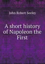 A short history of Napoleon the First - Seeley John Robert