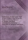 Seldeniana, Or the Table-Talk of John Selden, Esq: Being His Sense of Various Matters of Weight and High Consequence, Relating Especially to Religion and State - John Selden